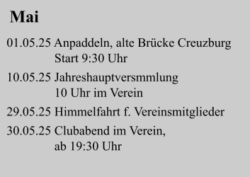 Mai 01.05.25 Anpaddeln, alte Brücke Creuzburg                Start 9:30 Uhr   10.05.25 Jahreshauptversmmlung                10 Uhr im Verein   29.05.25 Himmelfahrt f. Vereinsmitglieder          30.05.25 Clubabend im Verein,                               ab 19:30 Uhr
