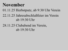 November 01.11.25 Herbstputz, ab 9:30 Uhr Verein  22.11.25 Jahresabschlußfeier im Verein                ab 19:30 Uhr  28.11.25 Clubabend im Verein,                ab 19:30 Uhr